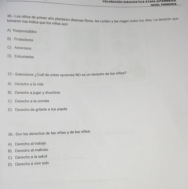 Valoración Diagnóstica Etapa intermedia
NIVEL PRIMARIA
36.- Los niños de primer año plantaron diversas flores, las cuidan y las riegan todos los días. La decisión que
tomaron nos indica que los niños son:
A) Responsables
B) Protectores
C) Amorosos
D) Entusiastas
37.- Selecciona ¿Cuál de estas opciones NO es un derecho de los niños?
A) Derecho a la vida
B) Derecho a jugar y divertirse
C) Derecho a la comida
D) Derecho de gritarle a tus papás
38.- Son los derechos de las niñas y de los niños:
A) Derecho al trabajo
B) Derecho al maltrato
C) Derecho a la salud
D) Derecho a vivir solo