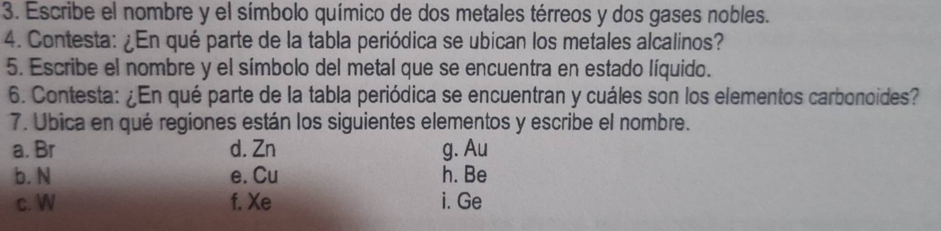 Escribe el nombre y el símbolo químico de dos metales térreos y dos gases nobles. 
4. Contesta: ¿En qué parte de la tabla periódica se ubican los metales alcalinos? 
5. Escribe el nombre y el símbolo del metal que se encuentra en estado líquido. 
6. Contesta: ¿En qué parte de la tabla periódica se encuentran y cuáles son los elementos carbonoides? 
7. Ubica en qué regiones están los siguientes elementos y escribe el nombre. 
a. Br d. Zn g. Au
b. N e. Cu h. Be
c. W f. Xe i. Ge