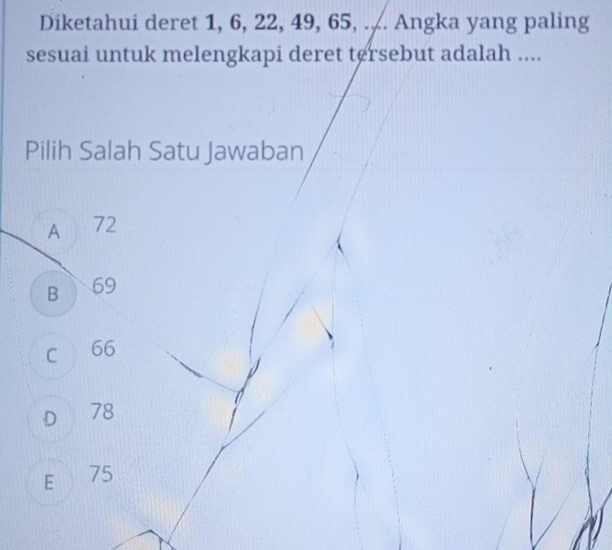 Diketahui deret 1, 6, 22, 49, 65, .,. Angka yang paling
sesuai untuk melengkapi deret tersebut adalah ....
Pilih Salah Satu Jawaban
A 72
B 69
C 66
D 78
E 75