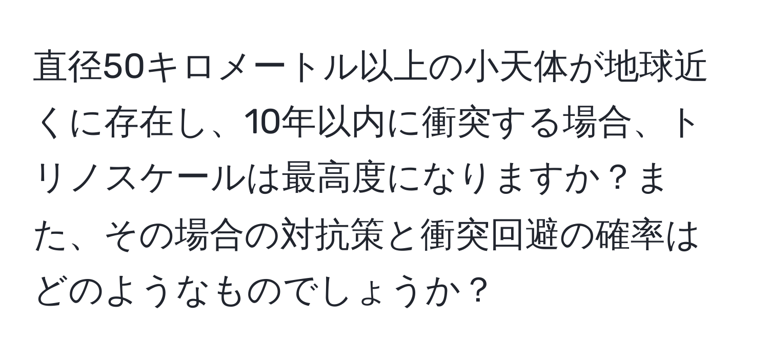 直径50キロメートル以上の小天体が地球近くに存在し、10年以内に衝突する場合、トリノスケールは最高度になりますか？また、その場合の対抗策と衝突回避の確率はどのようなものでしょうか？