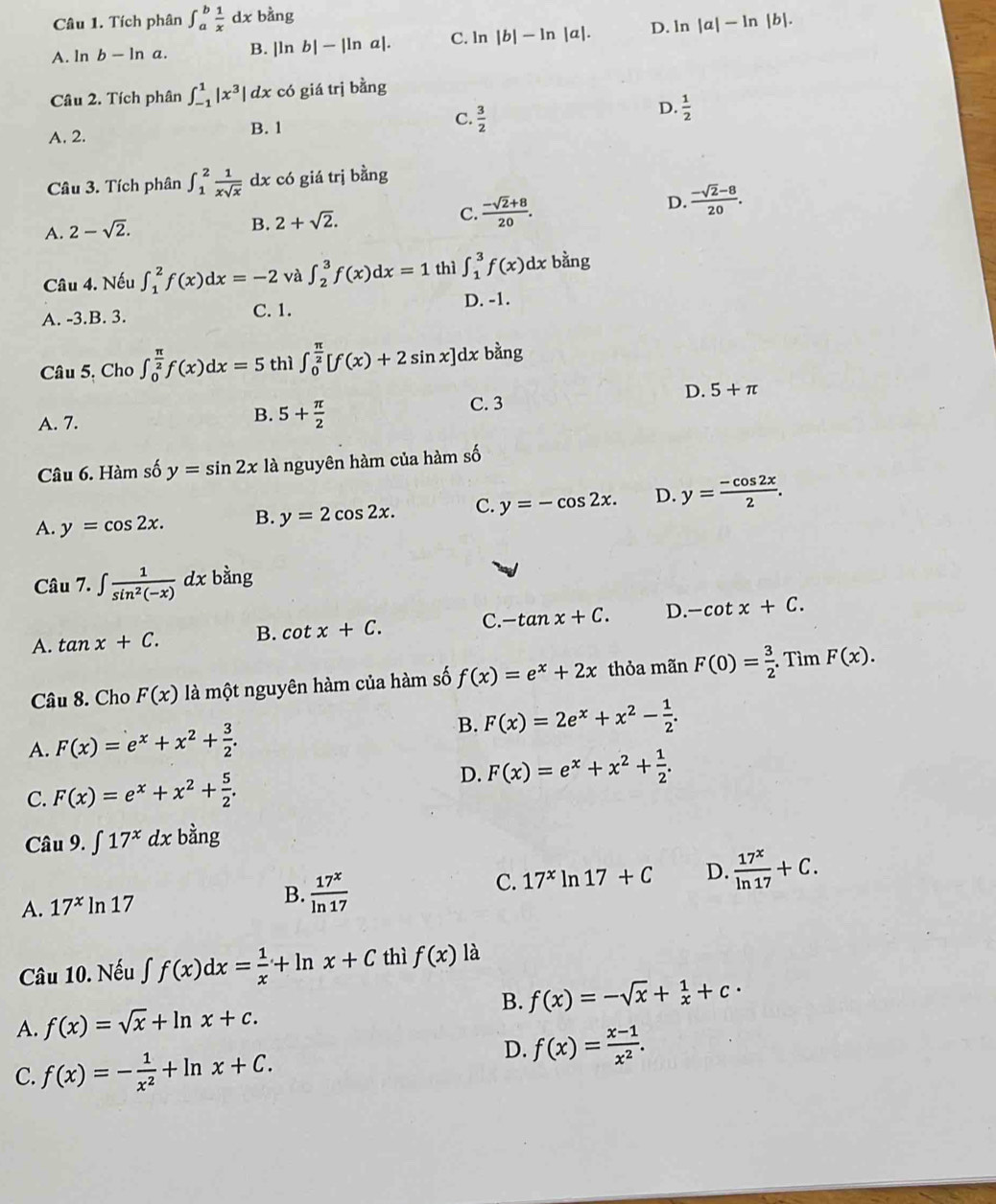 Tích phân ∈t _a^(bfrac 1)xdx bằng
A. ln b-ln a. B. |ln b|-|ln a|. C. ln |b|-ln |a|. D. ln |a|-ln |b|.
Câu 2. Tích phân ∈t _(-1)^1|x^3|dx có giá trị bằng
D.
A. 2. B. 1 C.  3/2   1/2 
Câu 3. Tích phân ∈t _1^(2frac 1)xsqrt(x)dx có giá trj bằng
D.  (-sqrt(2)-8)/20 .
A. 2-sqrt(2).
B. 2+sqrt(2).
C.  (-sqrt(2)+8)/20 .
Câu 4. Nếu ∈t _1^(2f(x)dx=-2 và ∈t _2^3f(x)dx=1 thì ∈t _1^3f(x)dx bằng
A. -3.B. 3. C. 1. D. -1.
Câu 5, Cho ∈t _0^(frac π)2)f(x)dx=5 thì ∈t _0^((frac π)2)[f(x)+2sin x]dx bàng
D. 5+π
B. 5+ π /2 
A. 7. C. 3
Câu 6. Hàm số y=sin 2x là nguyên hàm của hàm số
A. y=cos 2x. B. y=2cos 2x. C. y=-cos 2x. D. y= (-cos 2x)/2 .
bằng
Câu 7. ∈t  1/sin^2(-x) dx b
A. tan x+C. B. cot x+C. C. -tan x+C. D. -cot x+C.
Câu 8. Cho F(x) là một nguyên hàm của hàm số f(x)=e^x+2x thỏa mãn F(0)= 3/2 . Tìm F(x).
A. F(x)=e^x+x^2+ 3/2 .
B. F(x)=2e^x+x^2- 1/2 .
C. F(x)=e^x+x^2+ 5/2 .
D. F(x)=e^x+x^2+ 1/2 .
Câu 9.∈t 17^xdx bằng
A. 17^xln 17 B.  17^x/ln 17  C. 17^xln 17+C D.  17^x/ln 17 +C.
Câu 10. Nếu ∈t f(x)dx= 1/x +ln x+C thì f(x) là
A. f(x)=sqrt(x)+ln x+c. B. f(x)=-sqrt(x)+ 1/x +c·
C. f(x)=- 1/x^2 +ln x+C.
D. f(x)= (x-1)/x^2 .