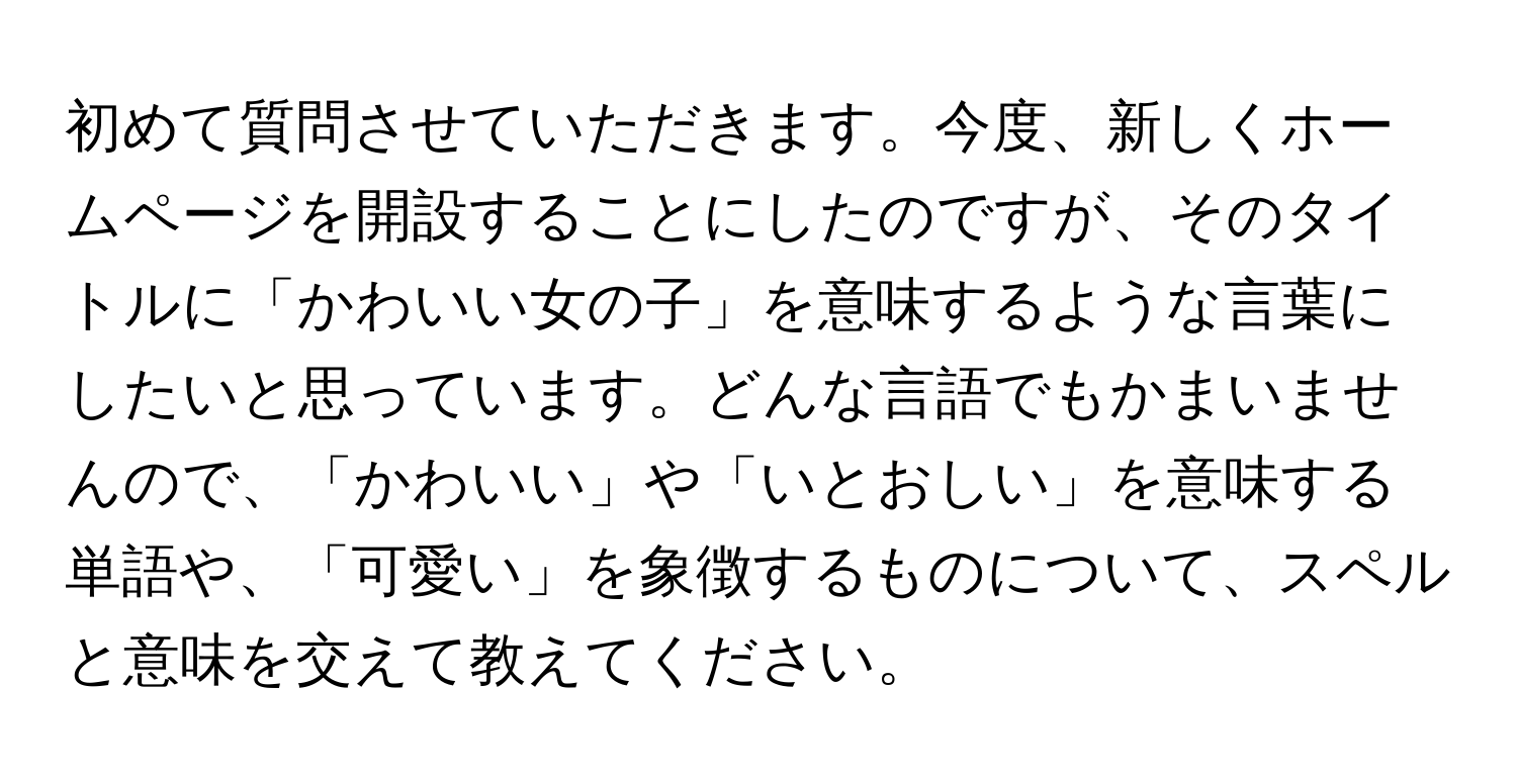 初めて質問させていただきます。今度、新しくホームページを開設することにしたのですが、そのタイトルに「かわいい女の子」を意味するような言葉にしたいと思っています。どんな言語でもかまいませんので、「かわいい」や「いとおしい」を意味する単語や、「可愛い」を象徴するものについて、スペルと意味を交えて教えてください。