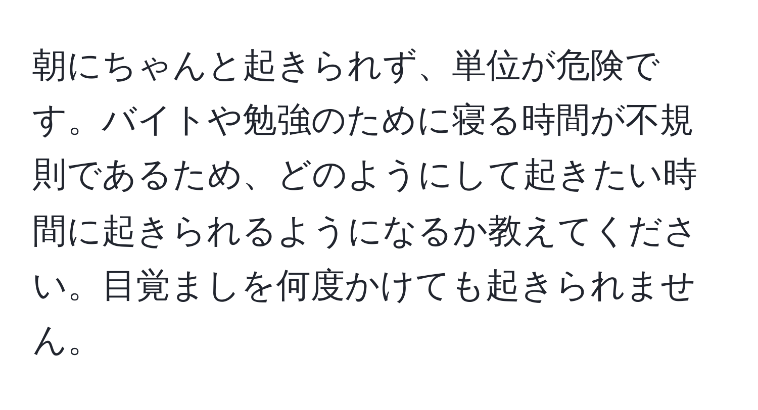 朝にちゃんと起きられず、単位が危険です。バイトや勉強のために寝る時間が不規則であるため、どのようにして起きたい時間に起きられるようになるか教えてください。目覚ましを何度かけても起きられません。