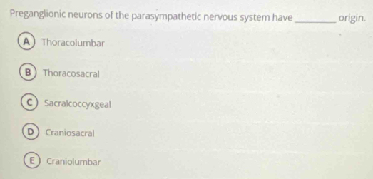 Preganglionic neurons of the parasympathetic nervous system have _origin.
AThoracolumbar
B Thoracosacral
CSacralcoccyxgeal
D Craniosacral
ECraniolumbar