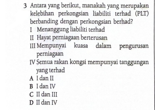 Antara yang berikut, manakah yang merupakan
kelebihan perkongsian liabiliti terhad (PLT)
berbanding dengan perkongsian berhad?
I Menanggung liabiliti terhad
II Hayat perniagaan berterusan
III Mempunyai kuasa dalam pengurusan
perniagaan
IV Semua rakan kongsi mempunyai tanggungan
yang terhad
A I dan II
B I dan IV
C II dan III
D II dan IV