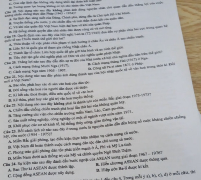 C. Giai cấp lãnh đạo không xây dựng khối đại đoàn kn soàn 200.
D. Tương quan lực lượng không có lợi cho nhân dân Việt Nam
Cầm 18, Nội dụng nào sau đây không phản ánh đùng nguyên nhân chủ quan dẫn đến thắng lọi của vuộc
Cháng chiến chống thực dân Pháp (1945-1934)
A. Sự lãnh đạo sáng suốt của Đảng, Chính phủ, đừng đầu là Chú tịch Hồ Chi Minh,
B. Truyền thống yêu nước, ý chi chiến đầu và tinh thần đoàn kết của quân dân.
C. Vũ khí của quân đội Việt Nam hiện đại hơn vũ khí của quân Pháp.
D. Hệ thống chính quyển dân chù nhân dân được cùng có và mở rộng
Câm 19. Quyết định nào sau đây của Hội nghị I-an-ta (12/1945) đựa đến sự phần chia hai cực trong quan hệ
quốc tế sau Chiến tranh thể giới thứ hai?
A. Thỏa thuận về việc phân chia phạm vi ảnh hướng ở châu Âu và châu Á sau chiến tranh,
B. Liên Xô là quốc gia sẽ tham gia chống Nhật châu A.
C. Thành lập tổ chức Liên hợp quốc để gin giữ hòa bình và an ninh thế giới.
D. Tiêu diệt tận gốc chủ nghĩa phát xít Đức và chủ nghĩa quân phiệt Nhật.
Cầu 20. Thắng lợi nào sau đây dẫn đến sự ra đời của Nhà nước xã bội chủ nghĩa đầu tiên trên thế giới?
B. Cách mạng tháng Hai (1917) ở Nga.
D. Công xã Pa-ri năm 1871 ở Pháp.
A. Cách mạng tháng Mười Nga (1917).
C. Cách mạng Nga năm 1905 - 1907.
mới ở Việt Nam? Cầu 21. Nội dung nào sau đây phản ảnh đúng thành tựu của hội nhập quốc tế về văn hoá trong thời ki Đổi
A. Bảo tồn, phát huy các di sản văn hoá của dân tộc.
B. Đời sống văn hoá của người dân được cải thiện.
C. Kí kết các thoá thuận, điều ước quốc tế về văn hoá.
D. Kể thừa, phát huy các giá trị văn hoá truyền thống.
Câu 22. Nội dung nào sau đây không phải là thành tựu của miền Bắc giai đoạn 1973-1975?
A. Chiến đầu chống chiến tranh phá hoại lần thứ hai của không quân Mỹ.
B. Tăng cường chi viện cho chiến trường miền Nam, Lào, Cam-pu-chia.
C. Sản xuất nông nghiệp, công nghiệp có một số ngành vượt mức năm 1971.
D. Khôi phục các cơ sở kinh tế, hệ thông thủy nông, giao thông vận tài.
Câu 23. Bối cảnh lịch sử nào sau đây ở trong nước là nguyên nhân dẫn đến bùng nổ cuộc kháng chiến chống
Mỹ, cứu nước (1954 - 1975)?
A. Miền Bắc giải phóng, tạo điều kiện thực hiện nhiệm vụ cách mạng cả nước.
B. Việt Nam đã hoàn thành cuộc cách mạng dân tộc dân chủ trong cả nước.
C. Phong trào giải phóng dân tộc phát triển mạnh ở Á, Phi và Mỹ La-tinh.
D. Miền Nam dưới ách thống trị của Mỹ và chính quyền Ngô Đình Diệm.
Câu 24. Sự kiện nào sau đây đánh dầu bước ngoặt của ASEAN trong giai đoạn 1967 - 1976?
A. Ban Thư kí ASEAN được thành lập. B. Hiến chương ASEAN được thông qua.
C. Cộng đồng ASEAN được xây dựng. D. Hiệp ước Ba-li được kí kết.
đến cầu 4: Trong mỗi ý a), b), c), d) ở mỗi câu, thí