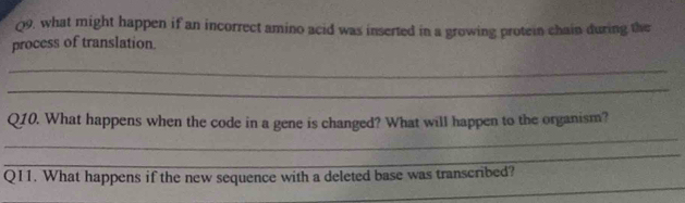 what might happen if an incorrect amino acid was inserted in a growing protein chain during the 
process of translation. 
_ 
_ 
_ 
Q10. What happens when the code in a gene is changed? What will happen to the organism? 
_ 
_ 
Q11. What happens if the new sequence with a deleted base was transcribed?