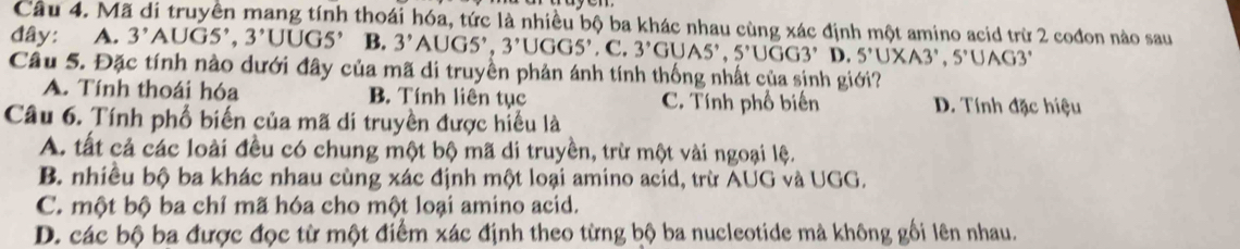 Cầu 4. Mã di truyền mang tính thoái hóa, tức là nhiều bộ ba khác nhau cùng xác định một amino acid trừ 2 cođon nào sau
đây: A. 3^,AUGS^,,3^,UUGS^, B. 3' AUGS', 3'UGGS',C. 3'GUAS', 5'UGG3' D. 5°∪ XA3°, 5°∪ AG3°
Câu 5. Đặc tính nào dưới đây của mã di truyền phản ánh tính thống nhất của sinh giới?
A. Tính thoái hóa B. Tính liên tục C. Tính phố biển D. Tính đặc hiệu
Câu 6. Tính phố biến của mã di truyền được hiểu là
A. tất cả các loài đều có chung một bộ mã di truyền, trừ một vài ngoại lệ.
B. nhiều bộ ba khác nhau cùng xác định một loại amino acid, trừ AUG và UGG.
C. một bộ ba chỉ mã hóa cho một loại amino acid.
D. các bộ ba được đọc từ một điểm xác định theo từng bộ ba nucleotide mà không gối lên nhau.