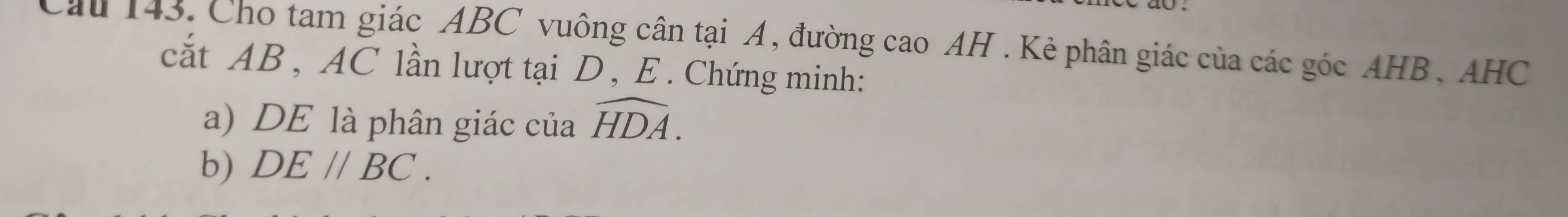 Cầu 143. Cho tam giác ABC vuông cân tại A, đường cao AH. Kẻ phân giác của các góc AHB, AHC
cắt AB , AC lần lượt tại D, E. Chứng minh: 
a) DE là phân giác của widehat HDA. 
b) DE//BC.