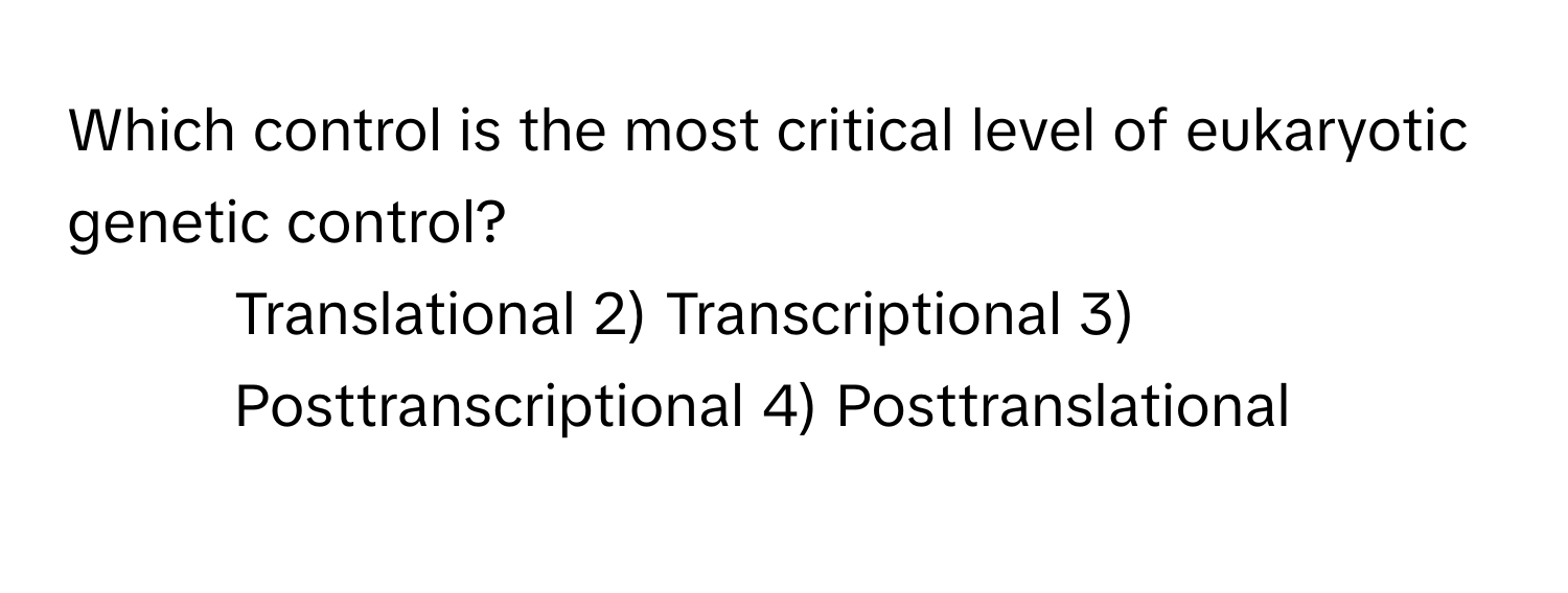 Which control is the most critical level of eukaryotic genetic control?
1) Translational 2) Transcriptional 3) Posttranscriptional 4) Posttranslational