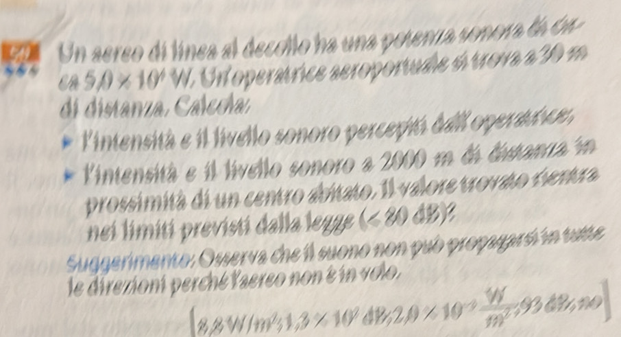 Un aereo di línea al decollo ha una potenra sonora la de
cos 5θ * 10^4V W. Un operátrice aeroportude ó trova a 30 m
di distanza, Calccha: 
lintensitá e il livello sonoro perceptó deil operact ce, 
Vintensità e il lívello sonoro a 2000 m dá distanra in 
prossimità di un centro abitato. Il valore trovato centra 
nei limití previsti dalla legge 18 0△ y
Suggerimento: Osserva che l suono non pub propugaró ín tute 
le direzioni perché Yaereo non é in volo.
8.8W/m^2;1,3* 10^9dB,2,0* 10^(-3) W/m^2 ;93dW,n,∈fty )