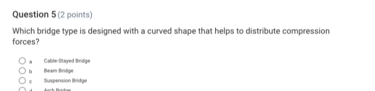 Which bridge type is designed with a curved shape that helps to distribute compression
forces?
a Cable-Stayed Bridge
b Beam Bridge
c Suspension Bridge
Arch Brdas