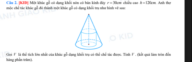 [KID] Một khúc gỗ có dạng khối nón có bán kính đáy r=30cm chiều cao h=120cm Anh thợ 
mộc chế tác khúc gỗ đó thành một khúc gỗ có dạng khối trụ như hình vẽ sau: 
Gọi V là thể tích lớn nhất của khúc gỗ dạng khối trụ có thể chế tác được. Tính V. (kết quả làm tròn đến 
hàng phần trăm).