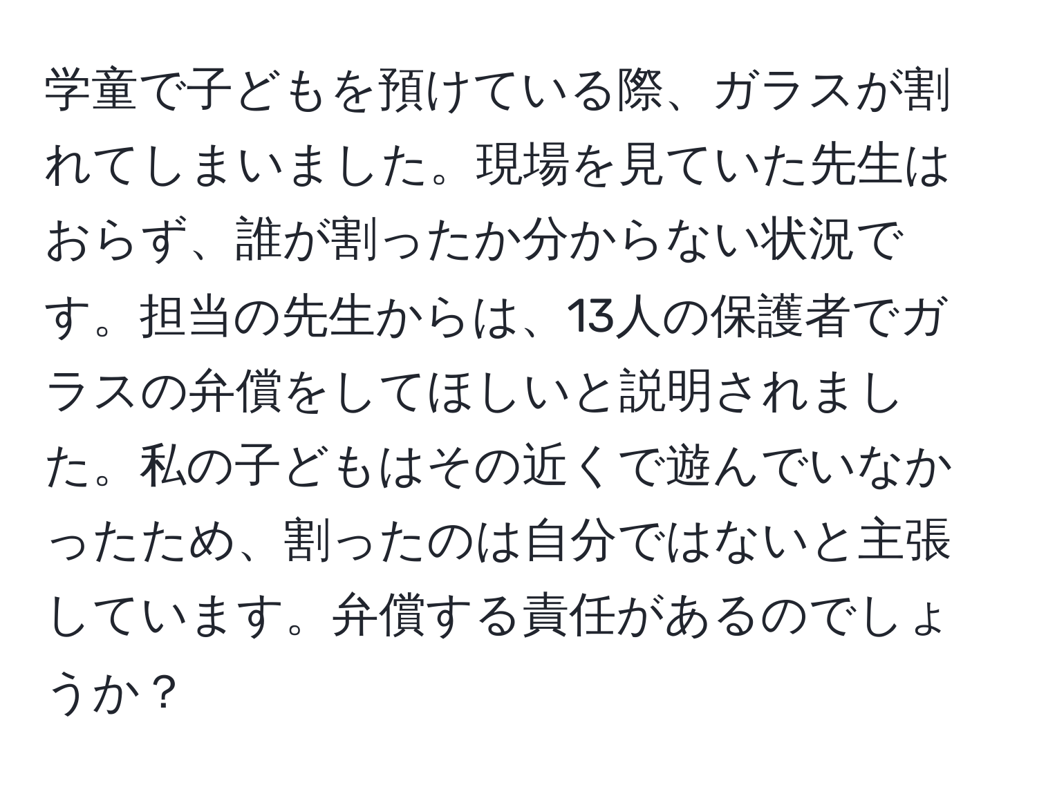 学童で子どもを預けている際、ガラスが割れてしまいました。現場を見ていた先生はおらず、誰が割ったか分からない状況です。担当の先生からは、13人の保護者でガラスの弁償をしてほしいと説明されました。私の子どもはその近くで遊んでいなかったため、割ったのは自分ではないと主張しています。弁償する責任があるのでしょうか？