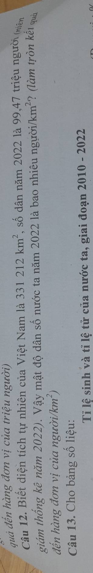 quả đến hàng đơn vị của triệu người) 
Câu 12. Biết diện tích tự nhiên của Việt Nam là 331212km^2 , số dân năm 2022 là 99, 47 triệu người (niên 
giám thống kê năm 2022). Vậy mật độ dân số nước ta năm 2022 là bao nhiêu người /km²? (làm tròn kết quả 
đến hàng đơn vị của ngườii /km^2)
Câu 13. Cho bảng số liệu: 
Tỉ lệ sinh và tỉ lệ tử của nước ta, giai đoạn 2010 - 2022