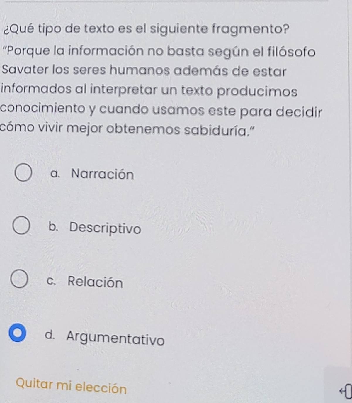 ¿Qué tipo de texto es el siguiente fragmento?
'Porque la información no basta según el filósofo
Savater los seres humanos además de estar
informados al interpretar un texto producimos
conocimiento y cuando usamos este para decidir
cómo vivir mejor obtenemos sabiduría."
a. Narración
b. Descriptivo
c. Relación
d. Argumentativo
Quitar mi elección