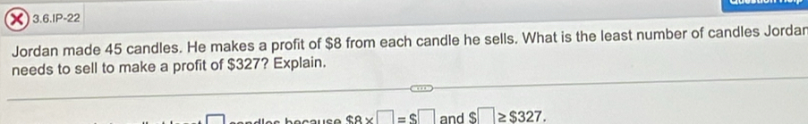 3.6.IP-22 
Jordan made 45 candles. He makes a profit of $8 from each candle he sells. What is the least number of candles Jordar 
needs to sell to make a profit of $327? Explain.
$8* □ =$□
□ and $□ ≥ $327.