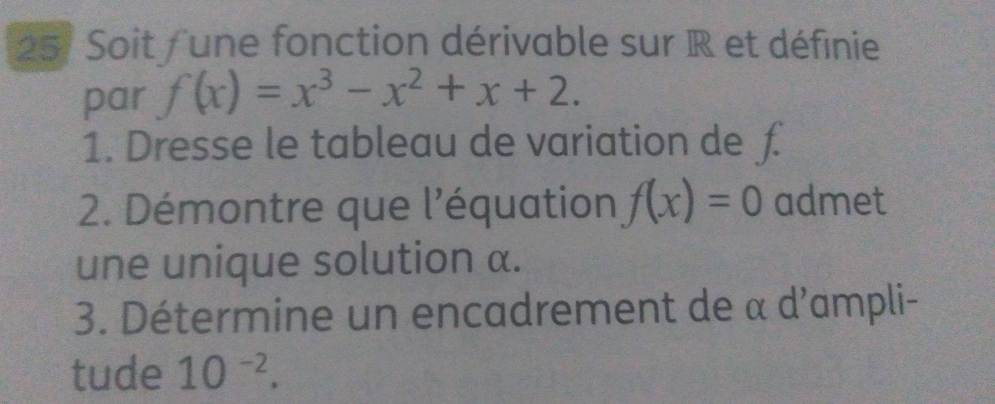 Soit f une fonction dérivable sur R et définie 
par f(x)=x^3-x^2+x+2. 
1. Dresse le tableau de variation de £
2. Démontre que l'équation f(x)=0 admet 
une unique solution α. 
3. Détermine un encadrement de α d'ampli- 
tude 10^(-2).