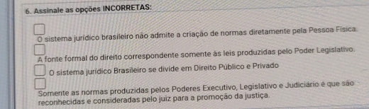 Assinale as opções INCORRETAS:
O sistema jurídico brasileiro não admite a criação de normas diretamente pela Pessoa Física.
A fonte formal do direito correspondente somente às leis produzidas pelo Poder Legislativo.
O sistema jurídico Brasileiro se divide em Direito Público e Privado
Somente as normas produzidas pelos Poderes Executivo, Legislativo e Judiciário é que são
reconhecidas e consideradas pelo juiz para a promoção da justiça.