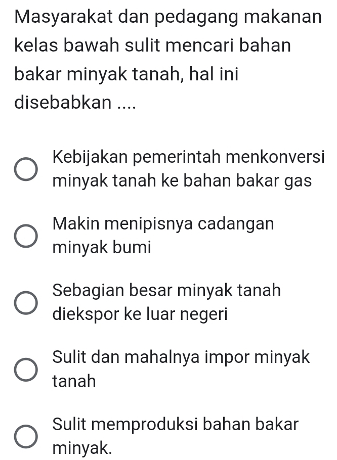 Masyarakat dan pedagang makanan
kelas bawah sulit mencari bahan
bakar minyak tanah, hal ini
disebabkan ....
Kebijakan pemerintah menkonversi
minyak tanah ke bahan bakar gas
Makin menipisnya cadangan
minyak bumi
Sebagian besar minyak tanah
diekspor ke luar negeri
Sulit dan mahalnya impor minyak
tanah
Sulit memproduksi bahan bakar
minyak.