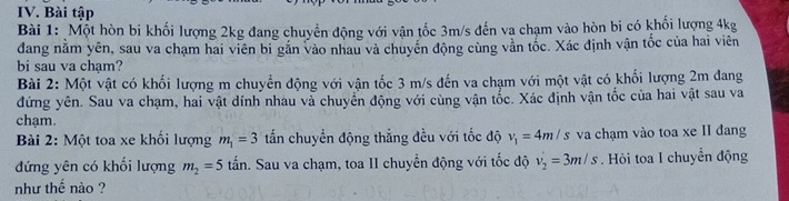 Bài tập 
Bài 1: Một hòn bi khối lượng 2kg đang chuyển động với vận tốc 3m/s đến va chạm vào hòn bi có khối lượng 4kg
dang nằm yên, sau va chạm hai viên bi găn vào nhau và chuyển động cùng vằn tốc. Xác định vận tốc của hai viên 
bi sau va chạm? 
Bài 2: Một vật có khối lượng m chuyển động với vận tốc 3 m/s đến va chạm với một vật có khối lượng 2m đang 
đứng yên. Sau va chạm, hai vật đính nhau và chuyển động với cùng vận tốc. Xác định vận tốc của hai vật sau va 
chạm. 
Bài 2: Một toa xe khối lượng m_1=3 tấn chuyển động thắng đều với tốc độ v_1=4m/s va chạm vào toa xe II đang 
đứng yên có khối lượng m_2=5that tan . Sau va chạm, toa II chuyển động với tốc độ v_2'=3m/s. Hỏi toa I chuyển động 
như thế nào ?