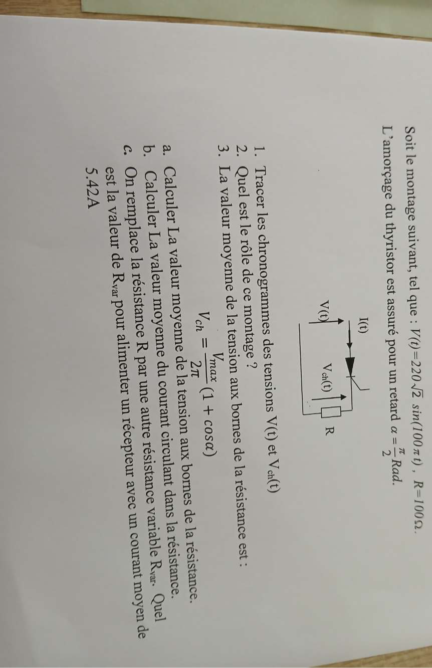 Soit le montage suivant, tel que : V(t)=220sqrt(2)sin (100π t), R=100Omega. 
L'amorçage du thyristor est assuré pour un retard alpha = π /2 Rad.
I(t)
V(t) V_ch(t) R
1. Tracer les chronogrammes des tensions V(t) et V_ch(t)
2. Quel est le rôle de ce montage ? 
3. La valeur moyenne de la tension aux bornes de la résistance est :
V_ch=frac V_max2π (1+cos alpha )
a. Calculer La valeur moyenne de la tension aux bornes de la résistance. 
b. Calculer La valeur moyenne du courant circulant dans la résistance. 
c. On remplace la résistance R par une autre résistance variable R_var. Quel 
est la valeur de R_var pour alimenter un récepteur avec un courant moyen de 
5.42A