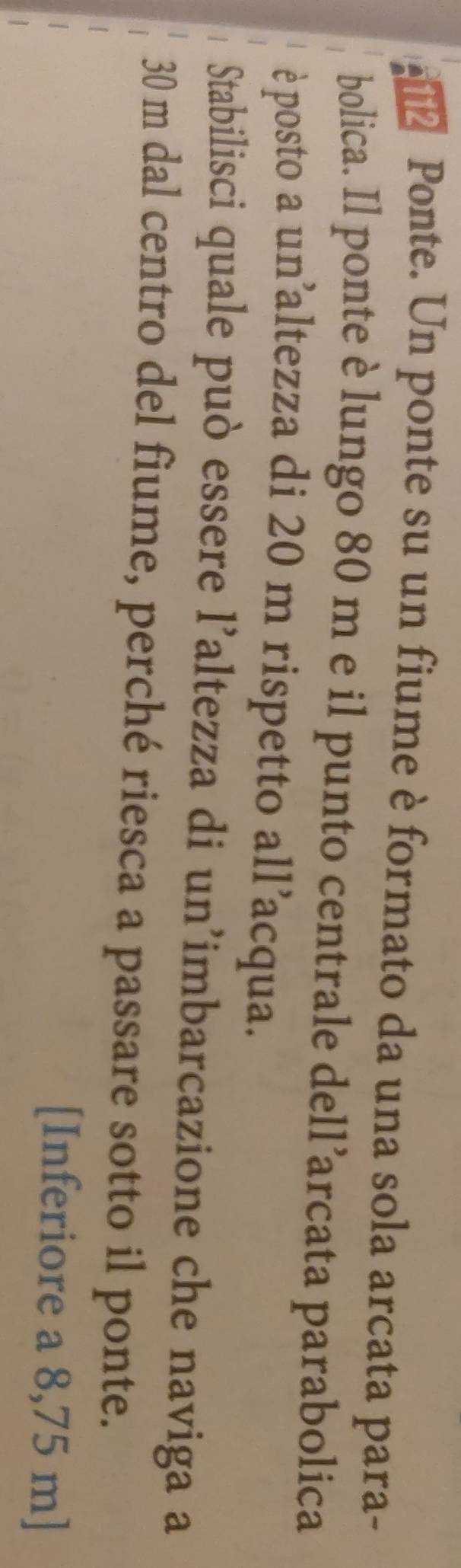 € Ponte. Un ponte su un fiume è formato da una sola arcata para- 
bolica. Il ponte è lungo 80 m e il punto centrale dell’arcata parabolica 
è posto a un altezza di 20 m rispetto all’acqua. 
Stabilisci quale può essere l’altezza di un’imbarcazione che naviga a
30 m dal centro del fiume, perché riesca a passare sotto il ponte. 
[Inferiore a 8,75 m ]