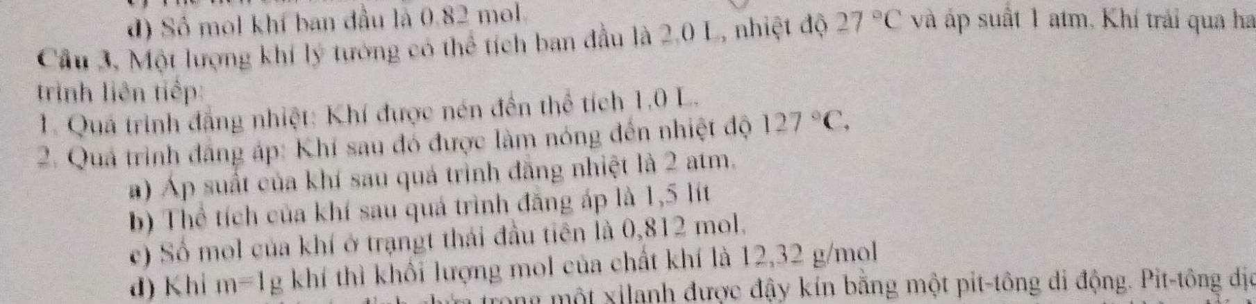 đ) Số mol khí ban đầu là 0.82 mol. 
Cầu 3, Một lượng khí lý tướng có thể tích ban đầu là 2.0 L, nhiệt độ 27°C và áp suất 1 atm, Khí trải qua ha 
trinh liên tiếp: 
1. Quá trình đẳng nhiệt: Khí được nén đến thể tích 1,0 L. 
2. Quả trình đăng áp: Khí sau đó được làm nóng đến nhiệt độ 127°C, 
a) Áp suất của khí sau quá trình đãng nhiệt là 2 atm. 
b) Thể tích của khí sau quá trình đăng áp là 1,5 lít 
c) Số mol của khí ở trạngt thái đầu tiên là 0,812 mol. 
d) Khi m=1 mu ; khí thì khối lượng mol của chất khí là 12,32 g/mol
n một xilanh được đậy kín bằng một pit-tông di động. Pit-tông dịa