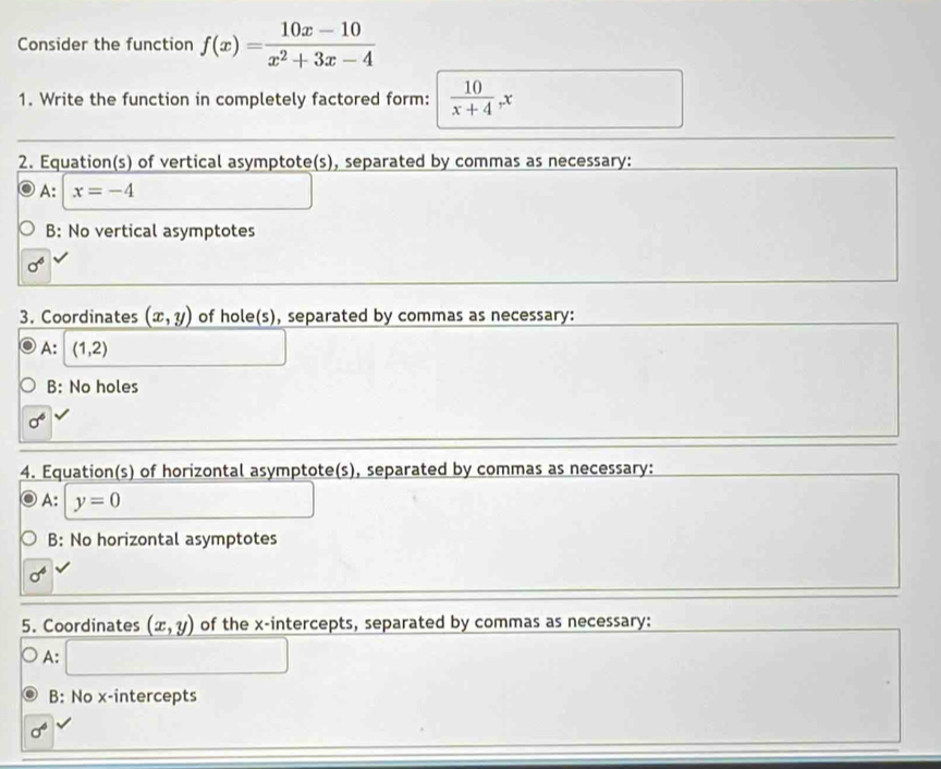 Consider the function f(x)= (10x-10)/x^2+3x-4 
1. Write the function in completely factored form:  10/x+4 _^-x
2. Equation(s) of vertical asymptote(s), separated by commas as necessary:
A: x=-4
B: No vertical asymptotes
sigma^6
3. Coordinates (x,y) of hole(s), separated by commas as necessary:
A: (1,2)
B: No holes
sigma^6
4. Equation(s) of horizontal asymptote(s), separated by commas as necessary:
A: y=0
B: No horizontal asymptotes
sigma^4
5. Coordinates (x,y) of the x-intercepts, separated by commas as necessary:
A: □
B: No x-intercepts
sigma^6