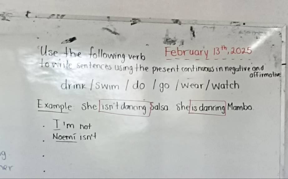 Use the following verb February 13^(th) , 2025 
to write sentences using the present continuous in negative and 
affirmolive 
drink /swim I do I go / wear/ watch 
Example she isn't dancing palso she is dancing Mambo 
I'm not 
Noemi isn't 
her