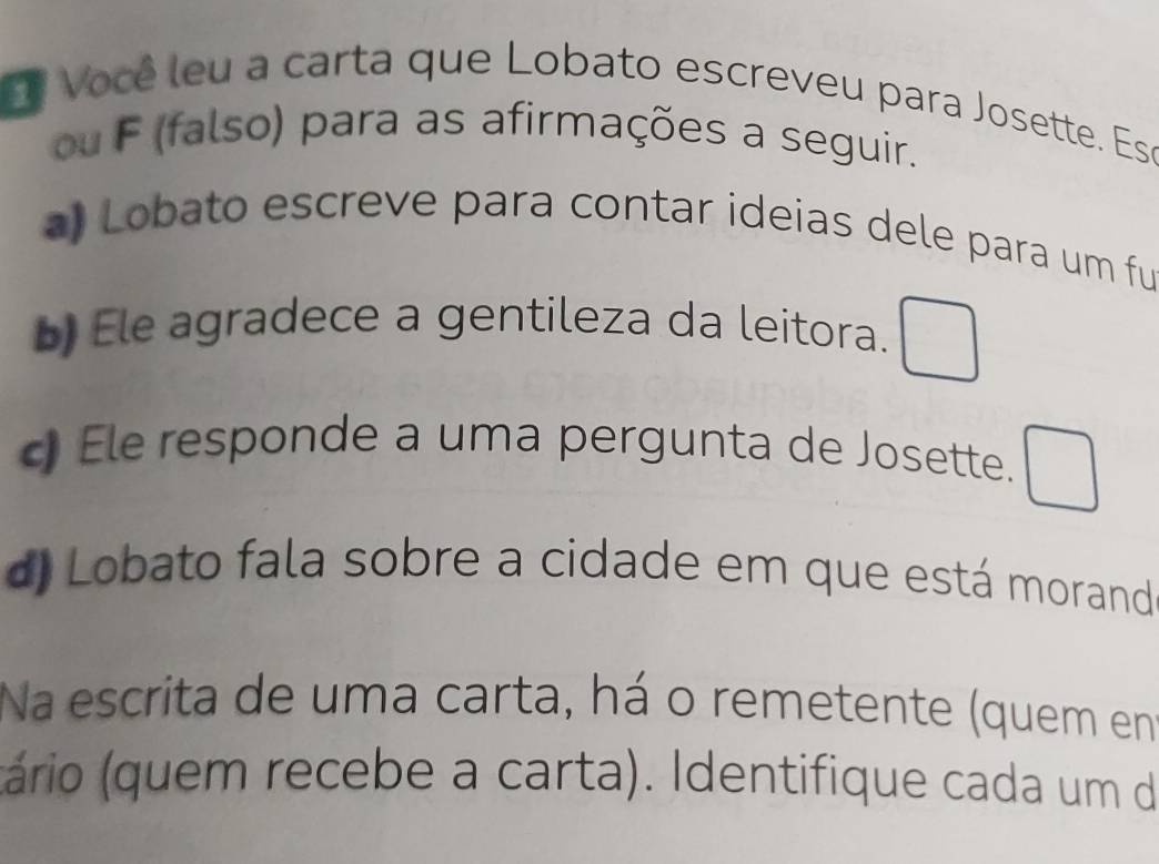 Você leu a carta que Lobato escreveu para Josette. Ese 
ou F (falso) para as afirmações a seguir. 
) Lobato escreve para contar ideias dele para um fu 
b) Ele agradece a gentileza da leitora. □ 
c Ele responde a uma pergunta de Josette. □ 
d) Lobato fala sobre a cidade em que está morand 
Na escrita de uma carta, há o remetente (quem en 
(tário (quem recebe a carta). Identifique cada um de