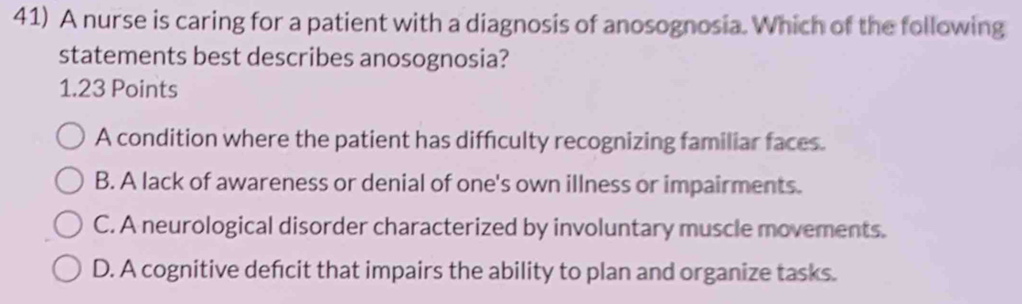 A nurse is caring for a patient with a diagnosis of anosognosia. Which of the following
statements best describes anosognosia?
1.23 Points
A condition where the patient has difficulty recognizing familiar faces.
B. A lack of awareness or denial of one's own illness or impairments.
C. A neurological disorder characterized by involuntary muscle movements.
D. A cognitive defcit that impairs the ability to plan and organize tasks.