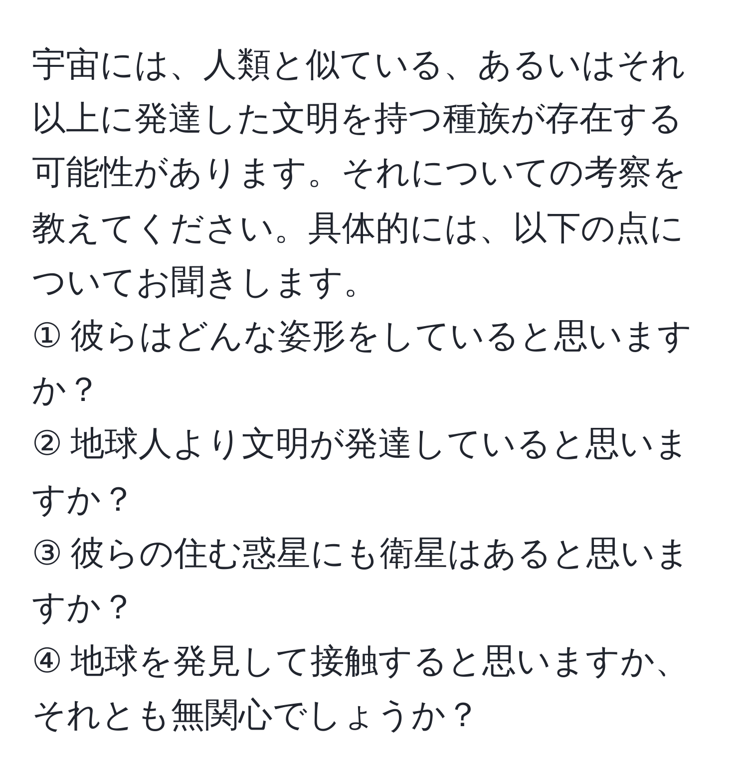 宇宙には、人類と似ている、あるいはそれ以上に発達した文明を持つ種族が存在する可能性があります。それについての考察を教えてください。具体的には、以下の点についてお聞きします。  
① 彼らはどんな姿形をしていると思いますか？  
② 地球人より文明が発達していると思いますか？  
③ 彼らの住む惑星にも衛星はあると思いますか？  
④ 地球を発見して接触すると思いますか、それとも無関心でしょうか？