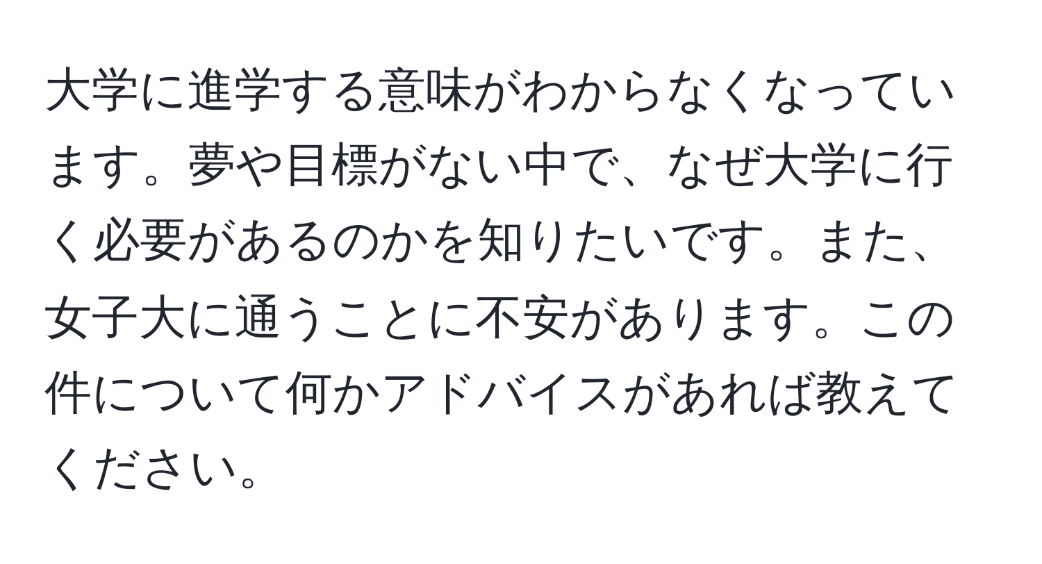 大学に進学する意味がわからなくなっています。夢や目標がない中で、なぜ大学に行く必要があるのかを知りたいです。また、女子大に通うことに不安があります。この件について何かアドバイスがあれば教えてください。