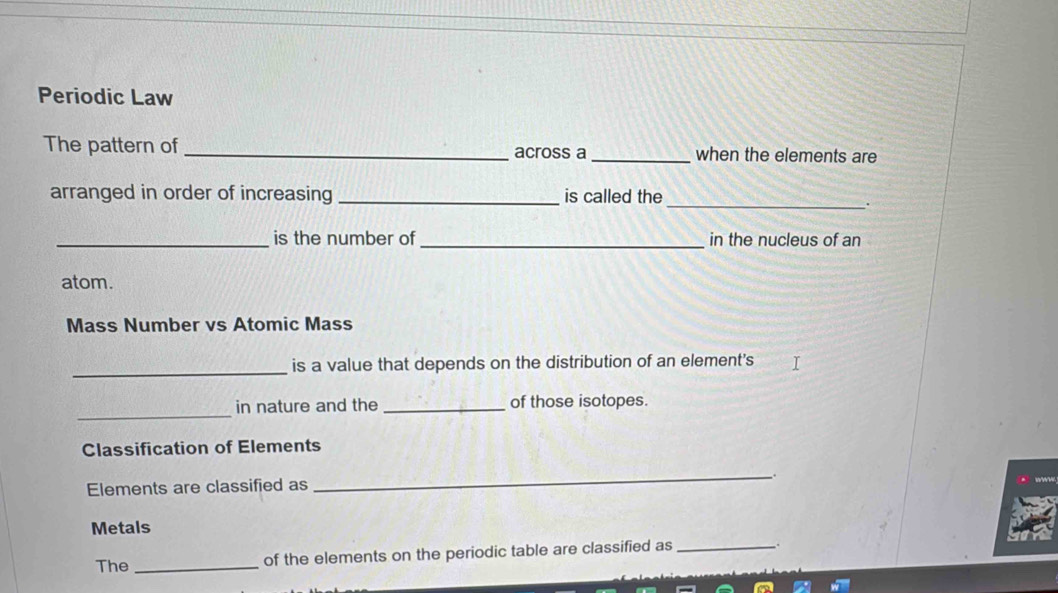 Periodic Law 
The pattern of _across a _when the elements are 
arranged in order of increasing _is called the 
_. 
_is the number of _in the nucleus of an 
atom. 
Mass Number vs Atomic Mass 
_ 
is a value that depends on the distribution of an element's 
_ 
in nature and the _of those isotopes. 
Classification of Elements 
Elements are classified as 
_ 
Metals 
The _of the elements on the periodic table are classified as_