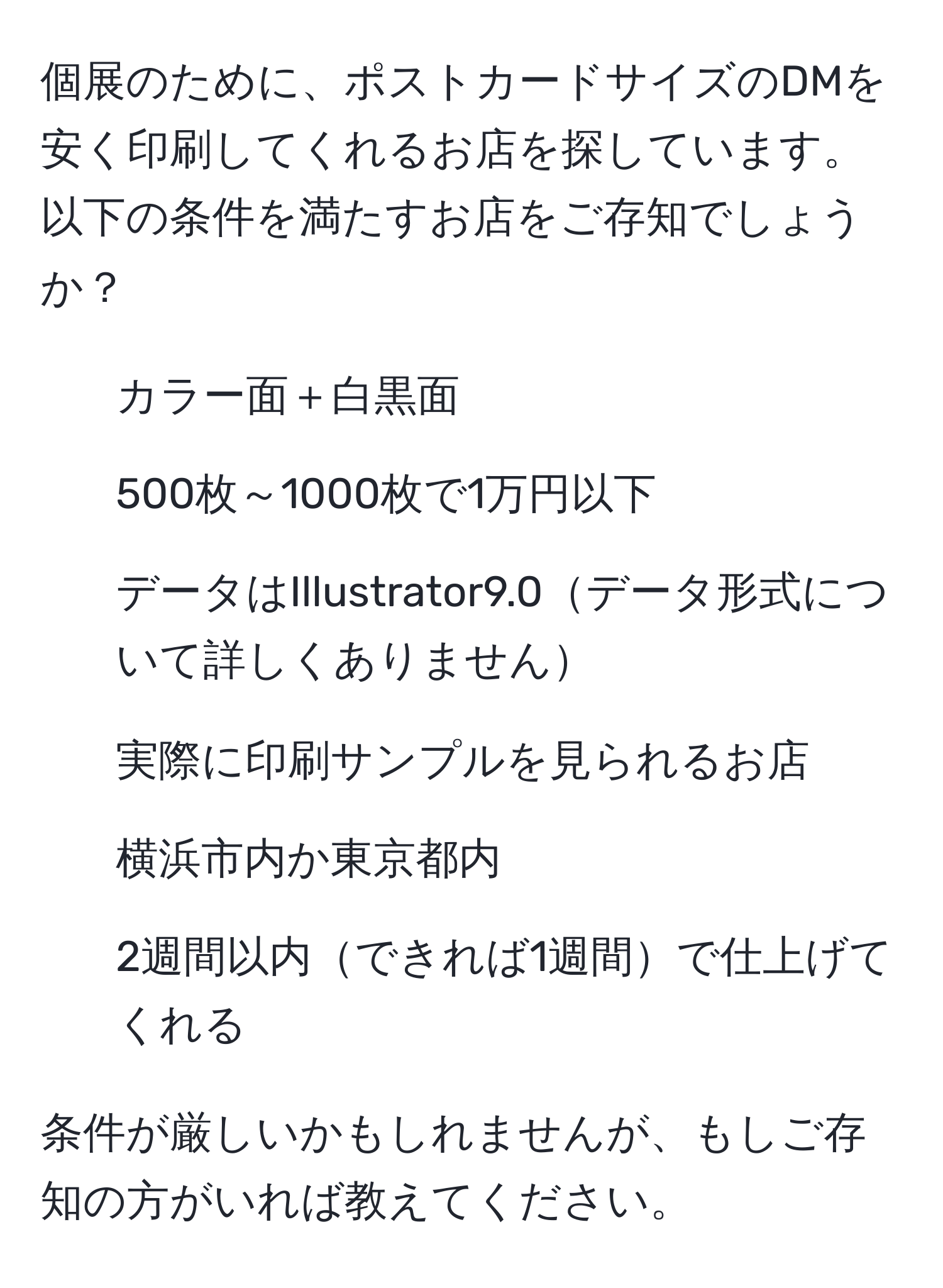 個展のために、ポストカードサイズのDMを安く印刷してくれるお店を探しています。以下の条件を満たすお店をご存知でしょうか？
- カラー面＋白黒面
- 500枚～1000枚で1万円以下
- データはIllustrator9.0データ形式について詳しくありません
- 実際に印刷サンプルを見られるお店
- 横浜市内か東京都内
- 2週間以内できれば1週間で仕上げてくれる

条件が厳しいかもしれませんが、もしご存知の方がいれば教えてください。