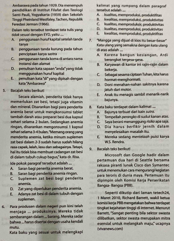 Ambarawa pada tahun 1929. Dia menempuh kalimat yang rumpang dalam paragraf
pendidikan di Institut Filafat dan Teologi tersebut adalah_ ---
Santi Pauli, Yogyakarta (1959) dan Sekolah A. kualitas, memproduksi, produktifitas
Tinggi Pheinland Westfaley, Tachen, Republik B. kwalitas, memproduksi, produktivitas
Feredasi Jerman (1966). C. kualitas, memproduksir, produktivitas
Dalam teks tersebut terdapat tata tulis yang D. kualitas, memproduksi, produktivitas
tidak sesuai dengan EYD, yaitu .... E. kwalitas, memproduksi, produktiftas
A. penggunaan huruf kapital setelah tanda 7. “Mangga yang dijual di kios itu besar-besar”
tanya Kata ulang yang semakna dengan kata ulang
B. penggunaan tanda kurung pada tahun di atas adalah ....
penciptaan karya sastra A. Karena bangun kesiangan, Ardi
C. penggunaan tanda koma di antara nama berangkat tergesa-gesa.
instansi dan alamat B. Karyawan di kantor ini rajin-rajin dalam
D. penulisan kata sapaan “anda” yang tidak bekerja.
menggunakan huruf kapital C. Sebagai sesama ciptaan Tuhan, kita harus
E. penulisan kata ''di'' yang dipisah dengan hormat-menghormati.
kata ''Ambarawa'' D. Doni menahan-nahan sakitnya karena
5. Bacalah teks berikut! jatuh dari motor.
Secara alamiah, penderita tidak hanya E. Anak itu menagis sambil menarik-narik
memerlukan zat besi, tetapi juga vitamin bajunya.
dan mineral, Disarankan bagi para penderita 8. Kata baku terdapat dalam kalimat 
anemia berat untuk mengkonsumsi tablet A. Bajunya terbuat dari kain sutra.
tambah darah atau preparat besi dua kapsul B. Tempellah peranqko di sudut kanan atas.
sehari selama 2 bulan. Sedangkan anemia C. Saya berani menanggung risiko apa saja.
ringan, disarankan mengonsumsi 1 kapsul D. Dia harus berfikir jernih dalam
sehari selama 3-4 bulan. “Memang orang yang menyelesaikan masalah itu.
menderita anemia, ketika minum suplemen E. Mereka sedang mentelaah puisi karya
zat besi dalam 2-3 sudah harus sudah hilang W.S. Rendra.
rasa capek, Ielah, lesu dan sebagainya. Tetapi,
hal itu tidak bisa membuat cadangan zat besi 9. Bacalah teks berikut!
di dalam tubuh cukup bagus," kata dr. Risa. Microsoft dan Google hadir dalam
pertemuan dua hari di Seattle bersama
Ide pokok paragraf tersebut adalah raksasa piranti lunak Cisco dan Symantec
A. Saran bagi penerita anemia berat. untuk menemukan cara mengurangi kegiatan
B. Saran bagi penderita anemia ringan.
C. Suplemen zat besi bagi penderita para teroris di dunia maya. Pertemuan itu
dipimpin oleh Komisi Kerja Perserikatan
anemia. Bangsa- Bangsa (PBB).
D. Zat yang diperlukan penderita anemia.
E. Adanya zat besi di dalam tubuh dengan Seperti dikutip dari laman tetech24,
suplemen. 1 Maret 2010, Richard Barrett, wakil ketua
komisi kerja PBB mengatakan bahwa terdapat
6. Para produsen dalam negeri pun kini telah tingkat kejahatan tinggi di internet. Menurut
menjaga ... produksinya. Mereka tidak  Barrett, "Sangat penting bila sektor swasta
sembarangan dalam ... barang. Mereka sadar dilibatkan, sektor swasta merupakan mitra
bahwa ... harus disertai dengan usaha kendali esensial untuk melangkah maju,” ucapnya
mutu. (vivanews.com)
Kata baku yang sesuai untuk melengkapi