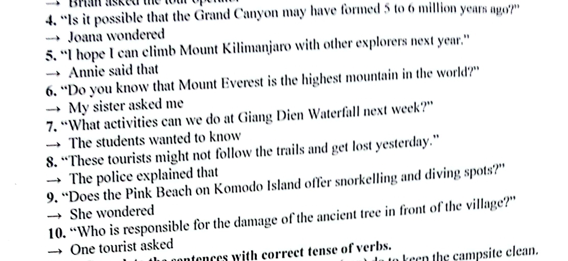 Bhan asked the tom 
4. “Is it possible that the Grand Canyon may have formed 5 to 6 million years ago?” 
→ Joana wondered 
5. “I hope I can climb Mount Kilimanjaro with other explorers next year.” 
→ Annie said that 
6. “Do you know that Mount Everest is the highest mountain in the world?” 
→ My sister asked me 
7. “What activities can we do at Giang Dien Waterfall next week?” 
→ The students wanted to know 
8. “These tourists might not follow the trails and get lost yesterday.” 
→ The police explained that 
9. “Does the Pink Beach on Komodo Island offer snorkelling and diving spots?” 
→ She wondered 
10. “Who is responsible for the damage of the ancient tree in front of the village?” 
→ One tourist asked 
ontences with correct tense of verbs. 
keen the campsite clean.