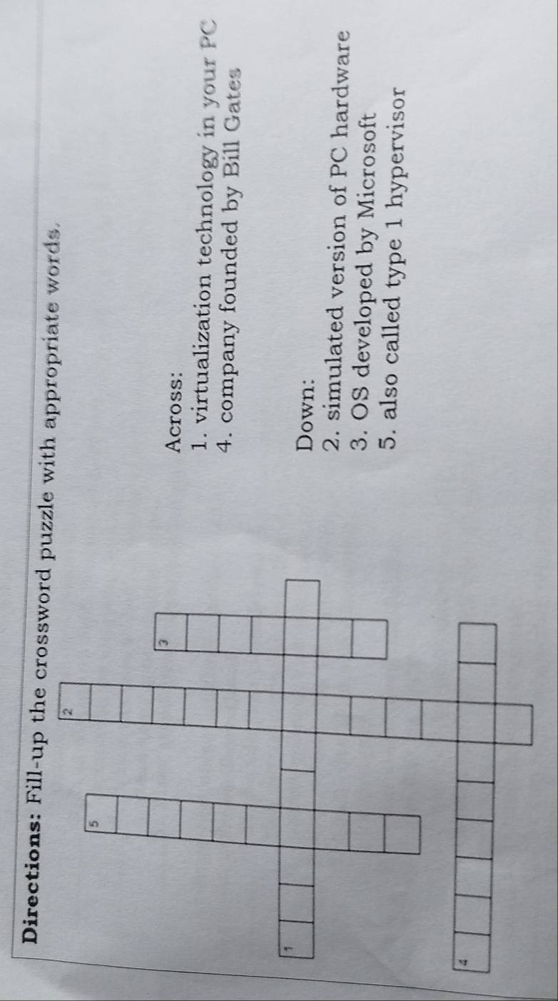 Directions: Fill-up the zle with appropriate words. 
Across: 
1. virtualization technology in your PC 
4. company founded by Bill Gates 
Down: 
2. simulated version of PC hardware 
3. OS developed by Microsoft 
5. also called type 1 hypervisor
