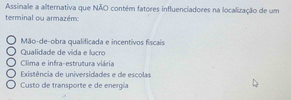 Assinale a alternativa que NÃO contém fatores influenciadores na localização de um
terminal ou armazém:
Mão-de-obra qualificada e incentivos fiscais
Qualidade de vida e lucro
Clima e infra-estrutura viária
Existência de universidades e de escolas
Custo de transporte e de energia