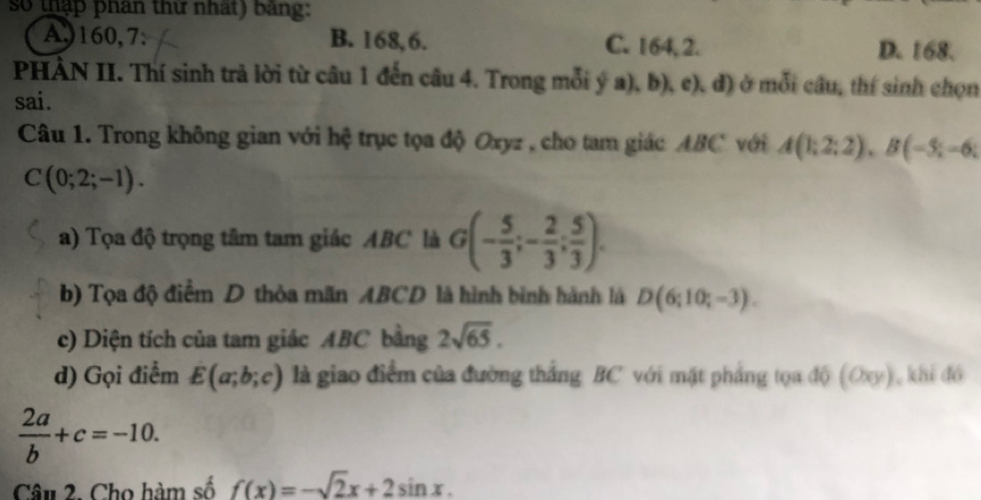 so thập phân thư nhất) bang:
A,) 160, 7 : B. 168, 6. C. 164, 2.
D. 168.
PHÀN II. Thí sinh trả lời từ câu 1 đến câu 4. Trong mỗi ý a), b), c). d) ở mỗi câu, thí sinh chọn
sai.
Câu 1. Trong không gian với hệ trục tọa độ Oxyz , cho tam giác ABC với A(1;2;2), B(-5;-6;
C(0;2;-1). 
a) Tọa độ trọng tâm tam giác ABC là G(- 5/3 ;- 2/3 ; 5/3 ). 
b) Tọa độ điểm D thỏa mãn ABCD là hình bình hành là D(6;10;-3). 
c) Diện tích của tam giác ABC bằng 2sqrt(65). 
d) Gọi điểm E(a;b;c) là giao điểm của đường thắng BC với mặt phẳng tọa độ (Oxy), khi đó
 2a/b +c=-10. 
Câu 2. Cho hàm số f(x)=-sqrt(2)x+2sin x.