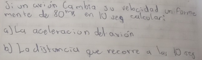 Ji un avion Cambia su velocidad unformer 
mente de 80^(1m) en 10 seg calcular: 
a)La aceleracion deravion 
b) Lo distancia gve recore a las 10 seg