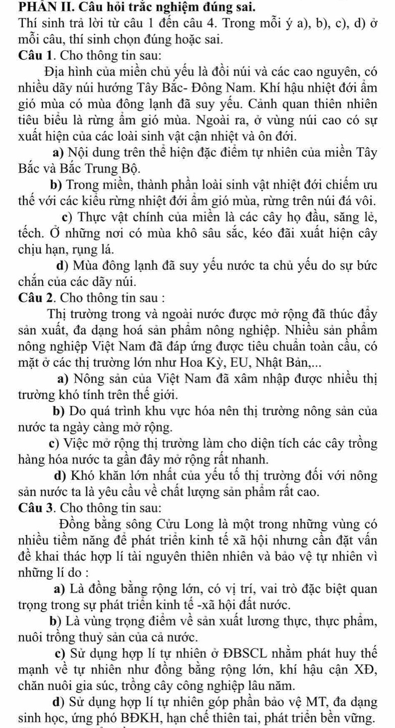 PHẢN II. Câu hỏi trắc nghiệm đúng sai.
Thí sinh trả lời từ câu 1 đến câu 4. Trong mỗi ý a), b), c), d) ở
mỗi câu, thí sinh chọn đúng hoặc sai.
Câu 1. Cho thông tin sau:
Địa hình của miền chủ yếu là đồi núi và các cao nguyên, có
nhiều dãy núi hướng Tây Bắc- Đông Nam. Khí hậu nhiệt đới ẩm
gió mùa có mùa đông lạnh đã suy yếu. Cảnh quan thiên nhiên
tiêu biểu là rừng ẩm gió mùa. Ngoài ra, ở vùng núi cao có sự
xuất hiện của các loài sinh vật cận nhiệt và ôn đới.
a) Nội dung trên thể hiện đặc điểm tự nhiên của miền Tây
Bắc và Bắc Trung Bộ.
b) Trong miền, thành phần loài sinh vật nhiệt đới chiếm ưu
thế với các kiều rừng nhiệt đới ẩm gió mùa, rừng trên núi đá vôi.
c) Thực vật chính của miền là các cây họ đầu, săng lẻ,
tếch. Ở những nơi có mùa khô sâu sắc, kéo đãi xuất hiện cây
chịu hạn, rụng lá.
d) Mùa đông lạnh đã suy yếu nước ta chủ yếu do sự bức
chắn của các dãy núi.
Câu 2. Cho thông tin sau :
Thị trường trong và ngoài nước được mở rộng đã thúc đầy
sản xuất, đa dạng hoá sản phẩm nông nghiệp. Nhiều sản phẩm
nông nghiệp Việt Nam đã đáp ứng được tiêu chuẩn toàn cầu, có
mặt ở các thị trường lớn như Hoa Kỳ, EU, Nhật Bản,...
a) Nông sản của Việt Nam đã xâm nhập được nhiều thị
trường khó tính trên thế giới.
b) Do quá trình khu vực hóa nên thị trường nông sản của
nước ta ngày càng mở rộng.
c) Việc mở rộng thị trường làm cho diện tích các cây trồng
hàng hóa nước ta gần đây mở rộng rất nhanh.
d) Khó khăn lớn nhất của yếu tố thị trường đối với nông
sản nước ta là yêu cầu về chất lượng sản phẩm rất cao.
Câu 3. Cho thông tin sau:
Đồng bằng sông Cửu Long là một trong những vùng có
nhiều tiềm năng để phát triển kinh tế xã hội nhưng cần đặt vấn
để khai thác hợp lí tài nguyên thiên nhiên và bảo vệ tự nhiên vì
những lí do :
a) Là đồng bằng rộng lớn, có vị trí, vai trò đặc biệt quan
trọng trong sự phát triển kinh tế -xã hội đất nước.
b) Là vùng trọng điểm về sản xuất lương thực, thực phẩm,
nuôi trồng thuỷ sản của cả nước.
c) Sử dụng hợp lí tự nhiên ở ĐBSCL nhằm phát huy thế
mạnh về tự nhiên như đồng bằng rộng lớn, khí hậu cận XĐ,
chăn nuôi gia súc, trồng cây công nghiệp lâu năm.
d) Sử dụng hợp lí tự nhiên góp phần bảo vệ MT, đa dạng
sinh học, ứng phó BĐKH, hạn chế thiên tai, phát triển bền vững.