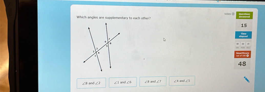 Video é Questions
Which angles are supplementary to each other? answered
15
elapsed Time
00 04 41
SAC
out of 100 0
48
∠ 8 and ∠ 2 ∠ 1 and ∠ 6 ∠ 8 and ∠ 7 ∠ 4 and ∠ 5