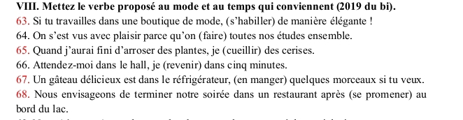 Mettez le verbe proposé au mode et au temps qui conviennent (2019 du bi). 
63. Si tu travailles dans une boutique de mode, (s'habiller) de manière élégante ! 
64. On s’est vus avec plaisir parce qu’on (faire) toutes nos études ensemble. 
65. Quand j’aurai fini d’arroser des plantes, je (cueillir) des cerises. 
66. Attendez-moi dans le hall, je (revenir) dans cinq minutes. 
67. Un gâteau délicieux est dans le réfrigérateur, (en manger) quelques morceaux si tu veux. 
68. Nous envisageons de terminer notre soirée dans un restaurant après (se promener) au 
bord du lac.