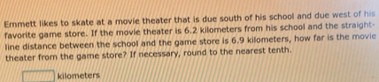 Emmett likes to skate at a movie theater that is due south of his school and due west of his 
favorite game store. If the movie theater is 6.2 kilometers from his school and the straight- 
line distance between the school and the game store is 6.9 kilometers, how far is the movie 
theater from the game store? If necessary, round to the nearest tenth.
kilometers
