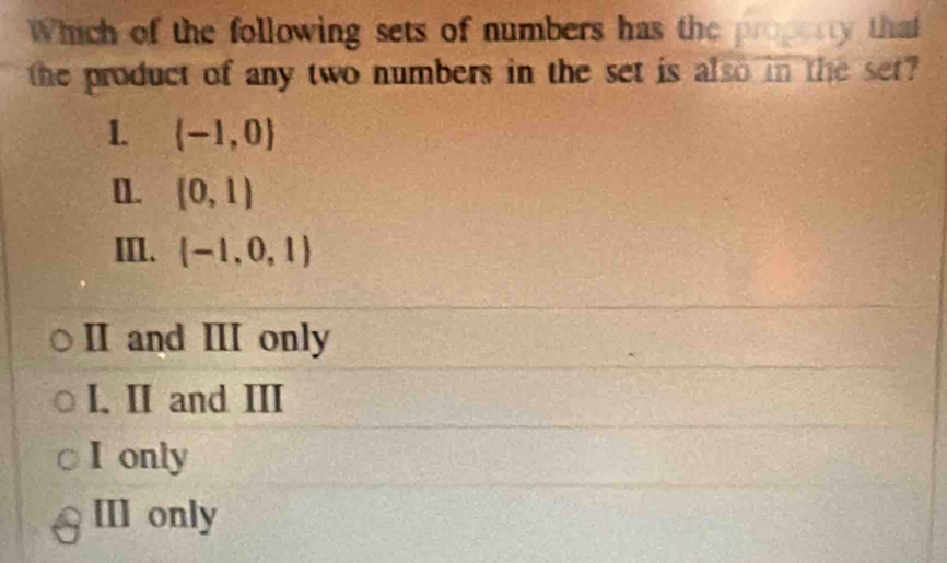 Which of the following sets of numbers has the property that
the product of any two numbers in the set is also in the set?
1. (-1,0)
[]. (0,1)
III. (-1,0,1)
II and III only
I. II and III
I only
III only