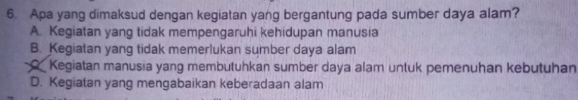 Apa yang dimaksud dengan kegiatan yang bergantung pada sumber daya alam?
A. Kegiatan yang tidak mempengaruhi kehidupan manusia
B. Kegiatan yang tidak memerlukan sumber daya alam
Kegiatan manusia yang membutuhkan sumber daya alam untuk pemenuhan kebutuhan
D. Kegiatan yang mengabaikan keberadaan alam