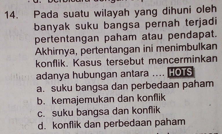 Pada suatu wilayah yang dihuni oleh
banyak suku bangsa pernah terjadi
pertentangan paham atau pendapat.
Akhirnya, pertentangan ini menimbulkan
konflik. Kasus tersebut mencerminkan
adanya hubungan antara .... HOTS
a. suku bangsa dan perbedaan paham
b. kemajemukan dan konflik
c. suku bangsa dan konflik
d. konflik dan perbedaan paham