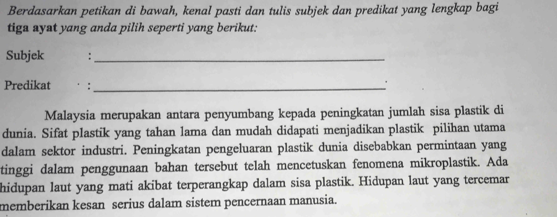 Berdasarkan petikan di bawah, kenal pasti dan tulis subjek dan predikat yang lengkap bagi 
tiga ayat yang anda pilih seperti yang berikut: 
Subjek :_ 
Predikat . ·:_ 
. 
Malaysia merupakan antara penyumbang kepada peningkatan jumlah sisa plastik di 
dunia. Sifat plastik yang tahan lama dan mudah didapati menjadikan plastik pilihan utama 
dalam sektor industri. Peningkatan pengeluaran plastik dunia disebabkan permintaan yang 
tinggi dalam penggunaan bahan tersebut telah mencetuskan fenomena mikroplastik. Ada 
hidupan laut yang mati akibat terperangkap dalam sisa plastik. Hidupan laut yang tercemar 
memberikan kesan serius dalam sistem pencernaan manusia.